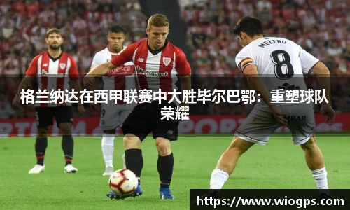 格兰纳达在西甲联赛中大胜毕尔巴鄂：重塑球队荣耀