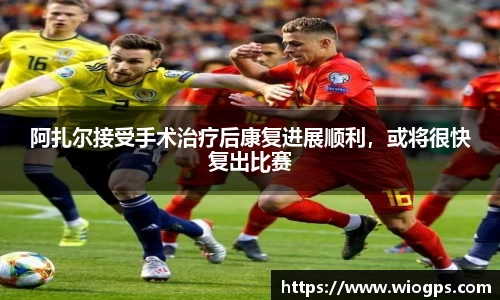 阿扎尔接受手术治疗后康复进展顺利，或将很快复出比赛