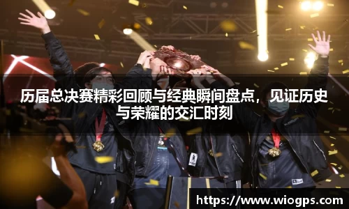 历届总决赛精彩回顾与经典瞬间盘点，见证历史与荣耀的交汇时刻