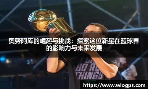 奥努阿库的崛起与挑战：探索这位新星在篮球界的影响力与未来发展
