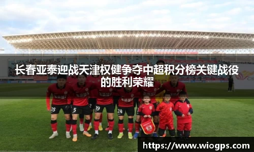 长春亚泰迎战天津权健争夺中超积分榜关键战役的胜利荣耀
