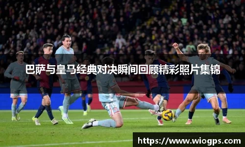 巴萨与皇马经典对决瞬间回顾精彩照片集锦