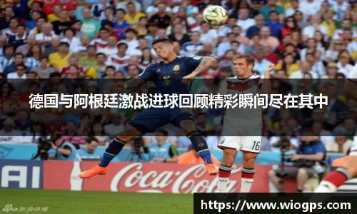 德国与阿根廷激战进球回顾精彩瞬间尽在其中